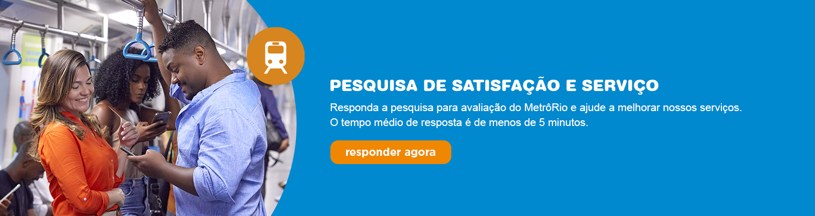 PESQUISA DE SATISFAÇÃO E SERVIÇO
Responda a pesquisa para avaliação do MetroRio e ajude a melhorar nossos serviços.
O tempo médio de resposta é de menos de 5 minutos.
Responder agora.