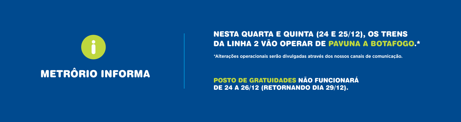 NESTA QUARTA E QUINTA (24 ? 25/12), OS TRENS DA LINHA 2 VÃO OPERAR DE PAVUNA A BOTAFOGO.*

*Alterações operacionais serão divulgadas através dos nossos canais de comunicação.

POSTO DE GRATUIDADES NÃO FUNCIONARÁ DE 24 A 26/12 (RETORNANDO DIA 29/12).