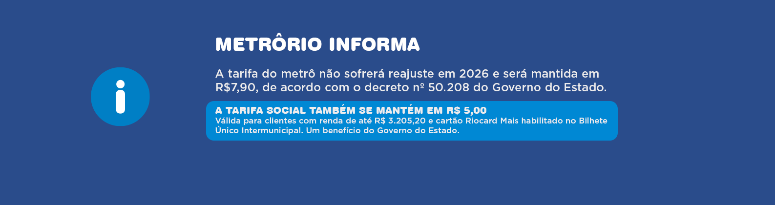 A TARIFA DO METRÔ NÃO SOFRERÁ REAJUSTE EM 2026 E SERÁ MANTIDA EM R$7,90, DE ACORDO COM O DECRETO Nº 50.208 DO GOVERNO DO ESTADO.
A TARIFA SOCIAL TAMBÉM SE MANTÉM EM R$ 5,00
Válida para clientes com renda de até R$ 3.205,20 e cartão Riocard Mais habilitado